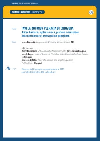 BASILEA 3, CRD4 E BANKINGM UNION 2012




Martedì 4 Dicembre - Pomeriggio




16.00         TAVOLA ROTONDA PLENARIA DI CHIUSURA
              Unione bancaria: vigilanza unica, gestione e risoluzione
              delle crisi bancarie, protezione dei depositanti

Chair         Laura Zaccaria, Responsabile Direzione Norme e Tributi ABI

              Intervengono:
              Marco Lamandini, Ordinario di Diritto Commerciale Università di Bologna
              Juan S. Lopez, Head of Research, Statistics and International Affairs Division
              Federcasse
              Costanza Bufalini, Head of European and Regulatory Affairs,
              Public Affairs Unicredit

17.15         Chiusura del Convegno e appuntamento al 2013
              con tutte le iniziative ABI su Basilea 3
 