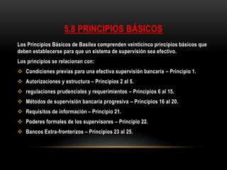 Los Principios Básicos de Basilea comprenden veinticinco principios básicos que
deben establecerse para que un sistema de supervisión sea efectivo.
Los principios se relacionan con:
 Condiciones previas para una efectiva supervisión bancaria – Principio 1.
 Autorizaciones y estructura – Principios 2 al 5.
 regulaciones prudenciales y requerimientos – Principios 6 al 15.
 Métodos de supervisión bancaria progresiva – Principios 16 al 20.
 Requisitos de información – Principio 21.
 Poderes formales de los supervisores – Principio 22.
 Bancos Extra-fronterizos – Principios 23 al 25.
5.8 PRINCIPIOS BÁSICOS
 