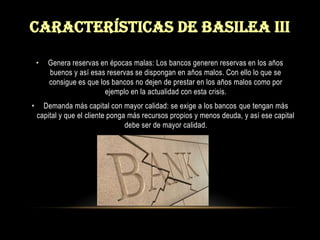 Características de basilea iiiGenera reservas en épocas malas: Los bancos generen reservas en los años buenos y así esas reservas se dispongan en años malos. Con ello lo que se consigue es que los bancos no dejen de prestar en los años malos como por ejemplo en la actualidad con esta crisis.Demanda más capital con mayor calidad: se exige a los bancos que tengan más capital y que el cliente ponga más recursos propios y menos deuda, y así ese capital debe ser de mayor calidad.