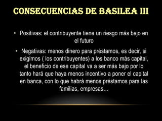Consecuencias de basilea iiiPositivas: el contribuyente tiene un riesgo más bajo en el futuroNegativas: menos dinero para préstamos, es decir, si exigimos ( los contribuyentes) a los banco más capital, el beneficio de ese capital va a ser más bajo por lo tanto hará que haya menos incentivo a poner el capital en banca, con lo que habrá menos préstamos para las familias, empresas… 