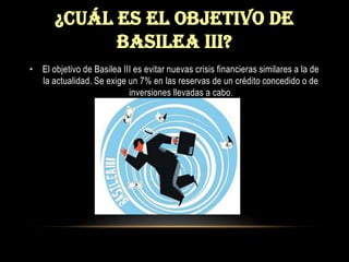 ¿CUÁL ES EL OBJETIVO DE BASILEA III?El objetivo de Basilea III es evitar nuevas crisis financieras similares a la de la actualidad. Se exige un 7% en las reservas de un crédito concedido o de inversiones llevadas a cabo.