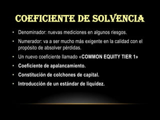 COEFICIENTE DE SOLVENCIADenominador: nuevas mediciones en algunos riesgos.Numerador: va a ser mucho más exigente en la calidad con el propósito de absolver pérdidas.Un nuevo coeficiente llamado «COMMON EQUITY TIER 1»Coeficiente de apalancamiento.Constitución de colchones de capital.Introducción de un estándar de liquidez.
