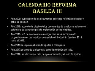 CALENDARIO REFORMA BASILEA IIIAño 2009: publicación de los documentos sobre las reformas de capital y sobre la  liquidez.Año 2010: acuerdo del diseño de los documentos de la reforma así como el calendario de transición para la implantación de las medidas.Año 2013: el 1 de enero entrará en vigor pero se irá incorporando progresivamente. Las medidas de capital se introducirán desde el 2013 hasta el 2019.Año 2015:se implanta el ratio de liquidez a corto plazoAño 2017:se acuerda el diseño así como la medición del ratio.Año 2018: se introduce el ratio de apalancamiento y el ratio de liquidez.