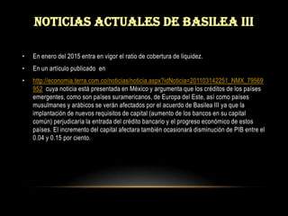 Noticias actuales de basilea iiiEn enero del 2015 entra en vigor el ratio de cobertura de liquidez. En un artículo publicado  enhttp://economia.terra.com.co/noticias/noticia.aspx?idNoticia=201103142251_NMX_79569952  cuya noticia está presentada en México y argumenta que los créditos de los países emergentes, como son países suramericanos, de Europa del Este, así como países musulmanes y arábicos se verán afectados por el acuerdo de Basilea III ya que la implantación de nuevos requisitos de capital (aumento de los bancos en su capital común) perjudicaría la entrada del crédito bancario y el progreso económico de estos países. El incremento del capital afectara también ocasionará disminución de PIB entre el 0.04 y 0.15 por ciento.