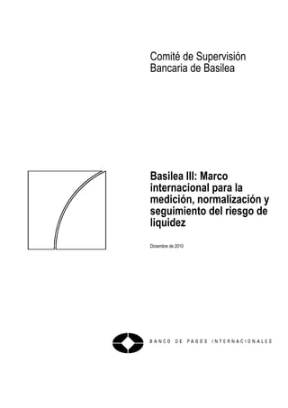 Comité de Supervisión
Bancaria de Basilea
Basilea III: Marco
internacional para la
medición, normalización y
seguimiento del riesgo de
liquidez
Diciembre de 2010
 