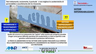 
Le giornate tecniche di
Tecnolab srl
Laboratorio sperimentale di ingegneria
e non migliora le caratteristiche di
permeabilità o assorbimento del cls rimanente.
Tale trattamento, ovviamente, è puntuale
Quello che occorre è un trattamento che “spalmi” nella maniera più omogenea possibile
(magari senza grosse difficoltà operative) tali caratteristiche su tutta la superficie onde
garantire uniformemente la protezione dell’armatura.
LE PROVE DI LABORATORIO IN TALE SETTORE SONO QUINDI FINALIZZATE ALLA VERIFICA
DELLE CARATTERISTICHE DI PERMEABILITÀ E ASSORBIMENTO DEI PRODOTTI DI RIPRISTINO
E/O PROTEZIONE
MEMBRANE E
RIVESTIMENTI
SUPERFICIALI
SISTEMI
IMPREGNANTI
IDROREPELLENTI
?
??
SISTEMI
IMPERMEABILIZZANTI
 