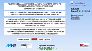 
Le giornate tecniche di
Tecnolab srl
Laboratorio sperimentale di ingegneria
NEL CAMPO DELLA MANUTENZIONE, LA NUOVA FRONTIERA È SEMPRE PIÙ
INDIRIZZATA VERSO NUOVI PRODOTTI CHE SIANO
PERFORMANTI E RESILIENTI
LE PROVE DI LABORATORIO SONO QUINDI INDIRIZZATE A CLASSIFICARE NEL
DETTAGLIO LE CARATTERISTICHE DEI PRODOTTI UTILI A TALE SCOPO.
UN PRODOTTO CHE SI MUNISCE DI CHIARE D.O.P. E DETTAGLIATE SCHEDE
TECNICHE, CON LE RELATIVE CERTIFICAZIONI DELLE CARATTERISTICHE ESSENZIALI,
OFFRE QUINDI UNO STRUMENTO INDISPENSABILE A SERVIZIO DEL PROGETTISTA E
DEL DIRETTORE DEI LAVORI.
IN QUESTO QUADRO I LABORATORI DI PROVA SVOLGONO UN RUOLO
FONDAMENTALE PER DETERMINARE E CERTIFICARE LE EFFETTIVE POTENZIALITÀ
DEI PRODOTTI NEL DUALISMO INDICATO DALLE NTC 2018 CIRCA
MANUTENZIONE PROGETTAZIONE
NTC 2018
Circ. n.7 21/01/2019
Contenuti inerenti
il concetto di
manutenzione
 