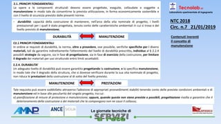 
Le giornate tecniche di
2.1. PRINCIPI FONDAMENTALI
Le opere e le componenti strutturali devono essere progettate, eseguite, collaudate e soggette a
manutenzione in modo tale da consentirne la prevista utilizzazione, in forma economicamente sostenibile e
con il livello di sicurezza previsto dalle presenti norme.
- durabilità: capacità della costruzione di mantenere, nell’arco della vita nominale di progetto, i livelli
prestazionali per i quali è stata progettata, tenuto conto delle caratteristiche ambientali in cui si trova e del
livello previsto di manutenzione;
DURABILITÀ MANUTENZIONE
Tecnolab srl
Laboratorio sperimentale di ingegneria
NTC 2018
Circ. n.7 21/01/2019
Contenuti inerenti
il concetto di
manutenzione
C2.1 PRINCIPI FONDAMENTALI
In ordine ai requisiti di durabilità, la norma, oltre a prevedere, ove possibile, verifiche specifiche per i diversi
materiali, tali da garantire indirettamente l’ottenimento del livello di durabilità prescritto, individua al § 2.2.4
possibili strategie da seguire, sia in fase di progettazione, sia in fase di esercizio della costruzione, per limitare
il degrado dei materiali per uso strutturale entro limiti accettabili.
2.2.4. DURABILITA’
Un adeguato livello di durabilità può essere garantito progettando la costruzione, e la specifica manutenzione,
in modo tale che il degrado della struttura, che si dovesse verificare durante la sua vita nominale di progetto,
non riduca le prestazioni della costruzione al di sotto del livello previsto.
Tale requisito può essere soddisfatto attraverso l’adozione di appropriati provvedimenti stabiliti tenendo conto delle previste condizioni ambientali e di
manutenzione ed in base alle peculiarità del singolo progetto, tra cui:
e) pianificazione di misure di protezione e manutenzione; oppure, quando queste non siano previste o possibili, progettazione rivolta a garantire che il
deterioramento della costruzione o dei materiali che la compongono non ne causi il collasso;
MANUTENZIONE PRESTAZIONI
 