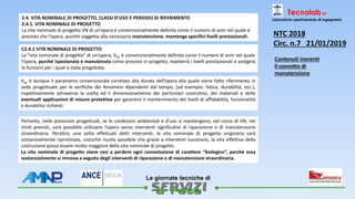 
Le giornate tecniche di
Tecnolab srl
Laboratorio sperimentale di ingegneria2.4. VITA NOMINALE DI PROGETTO, CLASSI D’USO E PERIODO DI RIFERIMENTO
2.4.1. VITA NOMINALE DI PROGETTO
La vita nominale di progetto VN di un’opera è convenzionalmente definita come il numero di anni nel quale è
previsto che l’opera, purché soggetta alla necessaria manutenzione, mantenga specifici livelli prestazionali.
C2.4.1 VITA NOMINALE DI PROGETTO
La “vita nominale di progetto” di un’opera, VN, è convenzionalmente definita come il numero di anni nel quale
l’opera, purché ispezionata e manutenuta come previsto in progetto, manterrà i livelli prestazionali e svolgerà
le funzioni per i quali e stata progettata.
VN, è dunque il parametro convenzionale correlato alla durata dell’opera alla quale viene fatto riferimento in
sede progettuale per le verifiche dei fenomeni dipendenti dal tempo, (ad esempio: fatica, durabilità, ecc.),
rispettivamente attraverso la scelta ed il dimensionamento dei particolari costruttivi, dei materiali e delle
eventuali applicazioni di misure protettive per garantire il mantenimento dei livelli di affidabilità, funzionalità
e durabilita richiesti.
Pertanto, nelle previsioni progettuali, se le condizioni ambientali e d’uso si mantengono, nel corso di VN, nei
limiti previsti, sarà possibile utilizzare l’opera senza interventi significativi di riparazione o di manutenzione
straordinaria. Peraltro, una volta effettuati detti interventi, la vita nominale di progetto originaria sarà
sostanzialmente ripristinata, cosicché risulta possibile che grazie a interventi successivi, la vita effettiva della
costruzione possa essere molto maggiore della vita nominale di progetto.
La vita nominale di progetto viene così a perdere ogni connotazione di carattere “biologico”, perché essa
sostanzialmente si rinnova a seguito degli interventi di riparazione o di manutenzione straordinaria.
NTC 2018
Circ. n.7 21/01/2019
Contenuti inerenti
il concetto di
manutenzione
 