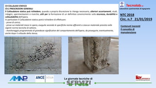 
Le giornate tecniche di
Tecnolab srl
Laboratorio sperimentale di ingegneria
C9 COLLAUDO STATICO
C9.1 PRESCRIZIONI GENERALI
Il Collaudatore statico può richiedere, quando a propria discrezione lo ritenga necessario, ulteriori accertamenti, studi,
indagini, sperimentazioni e ricerche, utili per la formazione di un definitivo convincimento sulla sicurezza, durabilità e
collaudabilità dell’opera.
In particolare il Collaudatore statico potrà richiedere di effettuare:
- prove di carico;
- prove sui materiali messi in opera, eseguite secondo le specifiche norme afferenti a ciascun materiale previsto nelle
vigenti norme tecniche di settore;
- monitoraggio programmato di grandezze significative del comportamento dell’opera, da proseguire, eventualmente,
anche dopo il collaudo della stessa.
NTC 2018
Circ. n.7 21/01/2019
Contenuti inerenti
il concetto di
manutenzione
 