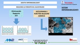 
Le giornate tecniche di
Tecnolab srl
Laboratorio sperimentale di ingegneria
ADDITIVI IMPERMEABILIZANTI
RIDUCONO LA POROSITÀ DEL CALCESTRUZZO
Diminuendo
Rapporto
A/C
OCCLUDENDO I
PORI PER REAZIONE
CHIMICA
SISTEMI
IMPERMEABILIZZANTI
 