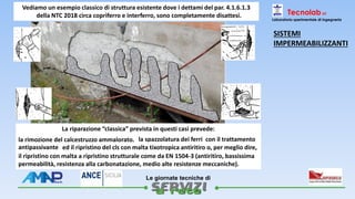 
Le giornate tecniche di
Tecnolab srl
Laboratorio sperimentale di ingegneria
la spazzolatura dei ferri con il trattamento
antipassivante
Vediamo un esempio classico di struttura esistente dove i dettami del par. 4.1.6.1.3
della NTC 2018 circa copriferro e interferro, sono completamente disattesi.
La riparazione “classica” prevista in questi casi prevede:
la rimozione del calcestruzzo ammalorato,
ed il ripristino del cls con malta tixotropica antiritiro o, per meglio dire,
il ripristino con malta a ripristino strutturale come da EN 1504-3 (antiritiro, bassissima
permeabilità, resistenza alla carbonatazione, medio alte resistenze meccaniche).
SISTEMI
IMPERMEABILIZZANTI
 