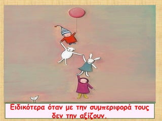 Ειδικότερα όταν με την συμπεριφορά τους
δεν την αξίζουν.
 