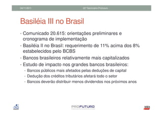 04/11/2011                           22°Seminário Profuturo




Basiléia III no Brasil
• Comunicado 20.615: orientações preliminares e
  cronograma de implementação
• Basiléia II no Brasil: requerimento de 11% acima dos 8%
  estabelecidos pelo BCBS
• Bancos brasileiros relativamente mais capitalizados
• Estudo de impacto nos grandes bancos brasileiros:
   • Bancos públicos mais afetados pelas deduções de capital
   • Dedução dos créditos tributários afetará todo o setor
   • Bancos deverão distribuir menos dividendos nos próximos anos
 
