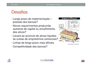 04/11/2011                     22°Seminário Profuturo




Desafios
• Longo prazo de implementação –
    pressão dos bancos?
•   Novos requerimentos produzirão
    aumento de capital ou encolhimento
    dos ativos?
•   Levará ao acúmulo de ativos líquidos
    às custas de empréstimos comerciais?
•   Linhas de longo prazo mais difíceis                 The Guardian (13 Set 2010)


•   Competitividade dos bancos?
 