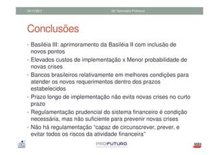 04/11/2011                        22°Seminário Profuturo




Conclusões
• Basiléia III: aprimoramento da Basiléia II com inclusão de
    novos pontos
•   Elevados custos de implementação x Menor probabilidade de
    novas crises
•   Bancos brasileiros relativamente em melhores condições para
    atender os novos requerimentos dentro dos prazos
    estabelecidos
•   Prazo longo de implementação não evita novas crises no curto
    prazo
•   Regulamentação prudencial do sistema financeiro é condição
    necessária, mas não suficiente para prevenir novas crises
•   Não há regulamentação “capaz de circunscrever, prever, e
    evitar todos os riscos da atividade financeira”
 