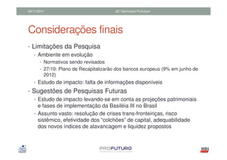 04/11/2011                              22°Seminário Profuturo




Considerações finais
• Limitações da Pesquisa
   • Ambiente em evolução
       • Normativos sendo revisados
       • 27/10: Plano de Recapitalizarão dos bancos europeus (9% em junho de
         2012)
   • Estudo de impacto: falta de informações disponíveis
• Sugestões de Pesquisas Futuras
  • Estudo de impacto levando-se em conta as projeções patrimoniais
    e fases de implementação da Basiléia III no Brasil
  • Assunto vasto: resolução de crises trans-fronteiriças, risco
    sistêmico, efetividade dos “colchões” de capital, adequabilidade
    dos novos índices de alavancagem e liquidez propostos
 