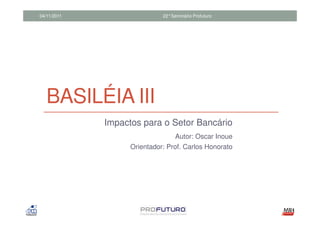 04/11/2011                   22°Seminário Profuturo




   BASILÉIA III
             Impactos para o Setor Bancário
                                  Autor: Oscar Inoue
                   Orientador: Prof. Carlos Honorato
 