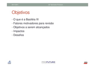 04/11/2011                   22°Seminário Profuturo




Objetivos
• O que é a Basiléia III
• Fatores motivadores para revisão
• Objetivos a serem alcançados
• Impactos
• Desafios
 