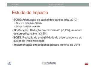 04/11/2011                  22°Seminário Profuturo




Estudo de Impacto
• BCBS: Adequação de capital dos bancos (dez 2010)
  • Grupo I: déficit de €165 bi
  • Grupo II: déficit de €8 bi
• IIF (Bancos): Redução do crescimento (-3,2%), aumento
  do spread bancário (+3,5%)
• BCBS: Redução de probabilidade de crise compensa os
  custos de implementação
• Implementação em pequenos passos até final de 2018
 