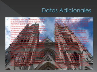  En el punto más alto de la torre principal
se puede observar toda la ciudad y las
montañas que la rodean.
 Existe un muro de 3 m de alto, conocido
como Muro de las donaciones, en el que
se talló los nombres de todos aquellos que
contribuyeron económicamente a la
construcción de la iglesia.
 Durante la fiesta de consagración de los
terrenos en los que se construiría la iglesia,
se levantó una cruz que representaba el
lugar en el que el ex presidente Gabriel
García Moreno (impulsor de esta obra)
había caído asesinado en el Palacio de
Carondelet.
 Existe una abertura intencionada en el
rosetón ubicado en el acceso principal,
que tiene la forma del corazón de Jesús
coronado por una cruz latina.
 El gobierno de León Febres Cordero fue
uno de los que más fondos donó a la
obra en los últimos años.
 Desde el altar ubicado en el crucero, y a
través del corazón de Jesús en el rosetón
principal, se puede observar la colosal
estatua de la Virgen de Quito, ubicada
en la loma de El Panecillo.
 En la sala capitular del convento se
guarda el corazón del ex presidente
Gabriel García Moreno.
 En lugar de las tradicionales gárgolas
francesas, en la fachada de la Basílica
del Voto Nacional se dispusieron figuras
de animales endémicos del Ecuador,
tales como caimanes, tortugas de
Galápagos, piqueros de patas azules,
armadillos, monos aulladores, pumas,
entre otros.
 En el centro del rosetón que se encuentra
sobre el coro occidental se puede
apreciar el Ojo de Horus, uno de los
símbolos de la mitología egipcia.
 En el convento y la Basílica se guardan
más de cuatro mil obras de arte de varias
épocas que aún no han sido
inventariadas
 