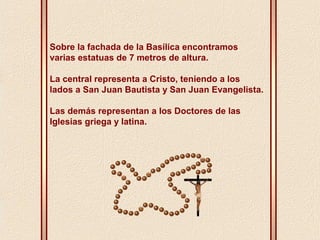 Sobre la fachada de la Basílica encontramos 
varias estatuas de 7 metros de altura. 
La central representa a Cristo, teniendo a los 
lados a San Juan Bautista y San Juan Evangelista. 
Las demás representan a los Doctores de las 
Iglesias griega y latina. 
 