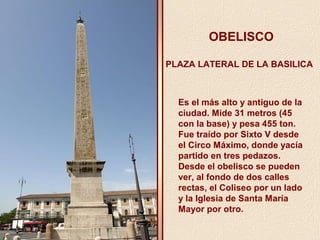 OBELISCO 
PLAZA LATERAL DE LA BASILICA 
Es el más alto y antiguo de la 
ciudad. Mide 31 metros (45 
con la base) y pesa 455 ton. 
Fue traído por Sixto V desde 
el Circo Máximo, donde yacía 
partido en tres pedazos. 
Desde el obelisco se pueden 
ver, al fondo de dos calles 
rectas, el Coliseo por un lado 
y la Iglesia de Santa María 
Mayor por otro. 
 