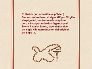 El ábside ( no accesible al público) 
Fue reconstruido en el siglo XIX por Virgilio 
Vespigniani, haciendo más amplio el 
coro e incorporando dos órganos y el 
Trono Papal al fondo, bajo el mosaico 
del siglo XIII, reproducción del original 
del siglo IV. 
 