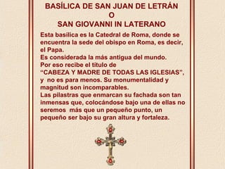 BASÍLICA DE SAN JUAN DE LETRÁN 
O 
SAN GIOVANNI IN LATERANO 
Esta basílica es la Catedral de Roma, donde se 
encuentra la sede del obispo en Roma, es decir, 
el Papa. 
Es considerada la más antigua del mundo. 
Por eso recibe el título de 
“CABEZA Y MADRE DE TODAS LAS IGLESIAS”, 
y no es para menos. Su monumentalidad y 
magnitud son incomparables. 
Las pilastras que enmarcan su fachada son tan 
inmensas que, colocándose bajo una de ellas no 
seremos más que un pequeño punto, un 
pequeño ser bajo su gran altura y fortaleza. 
 