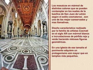 Los mosaicos en mármol de 
distintos colores que se pueden 
contemplar en los suelos de la 
basílica de San Juan de Letrán 
según el estilo cosmatense , son 
uno de los mejor conservados y 
mas llamativos. 
Diseño característico realizado 
por la familia de artistas Cosmati 
en el siglo XIII con mármol blanco 
e incrustaciones de pórfido rojo y 
verde haciendo vistosas figuras 
geométricas. 
En una iglesia de ese tamaño el 
pavimento adquiere un 
protagonismo aún mayor que en 
templos más pequeños. 
 