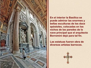 En el interior la Basílica se 
puede admirar las enormes y 
bellas esculturas de los doce 
apóstoles, colocadas en los 
nichos de las paredes de la 
nave principal que el arquitecto 
Borromini dejó para tal fin. 
Las estatuas fueron obra de 
diversos artistas barrocos. 
 