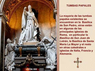 TUMBAS PAPALES 
La mayoría de las tumbas 
papales existentes se 
encuentran en la Basílica 
de San Pedro, otras están 
en algunas de las 
principales iglesias de 
Roma, en particular la 
Basílica de San Juan de 
Letrán, la Basílica de Santa 
Maria La Mayor y el resto 
en otras catedrales e 
iglesias de Italia, Francia y 
Alemania. 
LEÓN XIII 
 
