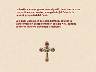 La basílica, con orígenes en el siglo III, tiene un claustro 
con jardines y arquerías, y un palacio (el Palacio de 
Letrán), propiedad del Papa. 
La actual Basílica es de estilo barroco, obra de la 
transformación de Borromini en el siglo XVII, aunque 
conserva algunos elementos anteriores 
 