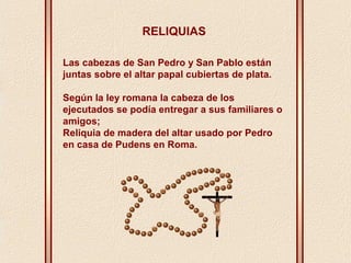 RELIQUIAS 
Las cabezas de San Pedro y San Pablo están 
juntas sobre el altar papal cubiertas de plata. 
Según la ley romana la cabeza de los 
ejecutados se podía entregar a sus familiares o 
amigos; 
Reliquia de madera del altar usado por Pedro 
en casa de Pudens en Roma. 
 