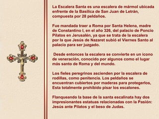 La Escalera Santa es una escalera de mármol ubicada 
enfrente de la Basílica de San Juan de Letrán, 
compuesta por 28 peldaños. 
Fue mandada traer a Roma por Santa Helena, madre 
de Constantino I, en el año 326, del palacio de Poncio 
Pilatos en Jerusalén, ya que se trata de la escalera 
por la que Jesús de Nazaret subió el Viernes Santo al 
palacio para ser juzgado. 
Desde entonces la escalera se convierte en un icono 
de veneración, conocido por algunos como el lugar 
más santo de Roma y del mundo. 
Los fieles peregrinos ascienden por la escalera de 
rodillas, como penitencia. Los peldaños se 
encuentran cubiertos por maderas para protegerlos, 
Esta totalmente prohibido pisar los escalones. 
Flanqueando la base de la santa escalinata hay dos 
impresionantes estatuas relacionadas con la Pasión: 
Jesús ante Pilatos y el beso de Judas. 
 