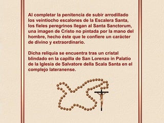 Al completar la penitencia de subir arrodillado 
los veintiocho escalones de la Escalera Santa, 
los fieles peregrinos llegan al Santa Sanctorum, 
una imagen de Cristo no pintada por la mano del 
hombre, hecho éste que le confiere un carácter 
de divino y extraordinario. 
Dicha reliquia se encuentra tras un cristal 
blindado en la capilla de San Lorenzo in Palatio 
de la Iglesia de Salvatore della Scala Santa en el 
complejo lateranense. 
 