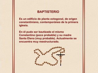 BAPTISTERIO 
Es un edificio de planta octogonal, de origen 
constantiniano, contemporáneo de la primera 
iglesia. 
En él pudo ser bautizado el mismo 
Constantino (poco probable) y su madre 
Santa Elena (muy probable). Actualmente se 
encuentra muy reestructurado. 
 