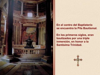 En el centro del Baptisterio 
se encuentra la Pila Bautismal. 
En los primeros siglos, eran 
bautizados por una triple 
inmersión, en honor a la 
Santísima Trinidad. 
 