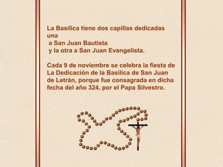 La Basílica tiene dos capillas dedicadas 
una 
a San Juan Bautista 
y la otra a San Juan Evangelista. 
Cada 9 de noviembre se celebra la fiesta de 
La Dedicación de la Basílica de San Juan 
de Letrán, porque fue consagrada en dicha 
fecha del año 324, por el Papa Silvestro. 
 