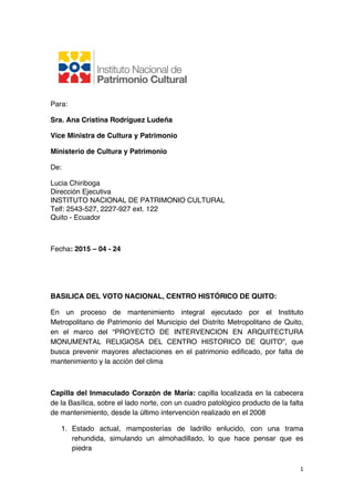   1	
  
Para:
Sra. Ana Cristina Rodríguez Ludeña
Vice Ministra de Cultura y Patrimonio
Ministerio de Cultura y Patrimonio
De:
Lucia Chiriboga
Dirección Ejecutiva
INSTITUTO NACIONAL DE PATRIMONIO CULTURAL
Telf: 2543-527, 2227-927 ext. 122
Quito - Ecuador
Fecha: 2015 – 04 - 24
BASILICA DEL VOTO NACIONAL, CENTRO HISTÓRICO DE QUITO:
En un proceso de mantenimiento integral ejecutado por el Instituto
Metropolitano de Patrimonio del Municipio del Distrito Metropolitano de Quito,
en el marco del “PROYECTO DE INTERVENCION EN ARQUITECTURA
MONUMENTAL RELIGIOSA DEL CENTRO HISTORICO DE QUITO”, que
busca prevenir mayores afectaciones en el patrimonio edificado, por falta de
mantenimiento y la acción del clima
Capilla del Inmaculado Corazón de María: capilla localizada en la cabecera
de la Basílica, sobre el lado norte, con un cuadro patológico producto de la falta
de mantenimiento, desde la último intervención realizado en el 2008
1. Estado actual, mamposterías de ladrillo enlucido, con una trama
rehundida, simulando un almohadillado, lo que hace pensar que es
piedra
 