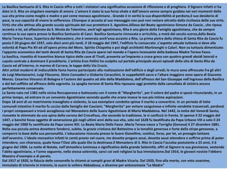 La Basilica Santuario di S. Rita in Cascia offre a tutti i visitatori una significativa occasione di riflessione e di preghiera. Il Signore infatti ci ha dato in S. Rita un singolare esempio di amore .L’amore è stato la sua forza vitale e dall’amore venne sempre guidata nei vari momenti della sua vita prima come moglie e madre e poi come monaca agostiniana . Grande è in verità la sua disponibilità al perdono,il suo desiderio di pace, la sua capacità di vivere la sofferenza. Chiunque si accosta al suo messaggio non può non restare attratto dalla ricchezza delle sue virtù. Virtù che ella attinse alla grande scuola spirituale del suo protettore S. Agostino.Allieva del Beato agostiniano Simone da Cascia , che riposa accanto a lei, ed affascinata da S. Nicola da Tolentino, anch’egli agostiniano, Rita è una gloria della Famiglia agostiniana, che da sempre continua la sua opera presso la Basilica Santuario di Casci. Basilica Santuario rinnovata e arricchita, a metà del secolo scorso,dalla Beata Maria Teresa Fasce, Superiora del Monastero, che è venerata anch’essa accanto a Rita. La prima pietra della chiesa di Santa Rita da Cascia fu posta il 20 giugno del 1937, solo dieci anni più tardi, il 18 maggio del 1947, l'edificio fu consacrato .L'aspetto attuale tuttavia si deve alla volontà di Papa Pio XII ed all'opera prima del Mons. Spirito Chiapetta e poi degli architetti Martinenghi e Calori. Non va tuttavia dimenticato l'apporto economico dei tanti devoti di Santa Rita da Cascia sparsi nel mondo e l'opera incessante della badessa Madre Teresa Fasce.  La basilica, rivestita di travertino bianco tipico delle cave di Tivoli, presenta un'impianto a croce greca con quattro grandi absidi laterali e cupola centrale a dominare il presbiterio. L'artista Eros Pellini ha scolpito sul portale principale alcuni episodi della vita di Santa Rita da Cascia ed all'interno, in marmo di Carrara, le tappe della Via Crucis. Altri artisti moderni di indiscutibile fama hanno partecipato alla realizzazione dell'edificio e degli arredi; le mura sono affrescate fra gli altri da Luigi Montanarini, Luigi Filocamo, Silvio Consadori e Gisberto Ceracchini, le suppellettili sacre e l'altare maggiore sono opera di Giacomo Manzù. Cesarino Vincenzi di Bologna è l'autore del quadro ad olio della Maddalena, dell'affresco del San Giuseppe nell'ingresso della Basilica e del bel soffitto ad affresco della sagrestia. Le spoglia terrene di Santa Rita riposano oggi protette dalla cancellata di sinistra ancora perfettamente conservate. La Santa nata nel 1381 nella vicina Roccaporena e battezzata con il nome di "Margherita", per il volere del padre si sposò rinunciando, in un primo tempo, ad entrare in un convento Agostiniano secondo quelle che erano invece le sue più intime aspirazioni. Dopo 18 anni di un matrimonio travagliato e violento, la sua esemplare condotta spinse il marito a convertirsi. In un periodo di lotte comunali intestine il marito fu ucciso dalla famiglia dei Casciani; "Margherita" per evitare sanguinose e infinite vendette trasversali, perdonò i propri compaesani e trovò accoglienza nel Monastero delle Suore Agostiniane di Maria Maddalena. Nel 1442, la notte del Venerdì Santo, ricevette le stimmate da una spina della corona del Crocefisso, che secondo la tradizione, le si conficcò in fronte. Si spense il 22 maggio del 1447, e benché fosse oggetto di venerazione già negli ultimi anni della sua vita, solo nel 1628 fu beatificata da Papa Urbano VIII e solo il 24 maggio del 1900 fu santificata da Papa Leone XIII. La Beata Maria Delle Fasce . Maria Teresa nasce a Torriglia (Genova) il 27 dicembre 1881. Nella sua piccola anima dovettero fondersi, subito, la grazie cristiana del Battesimo e la tonalità generosa e forte della stirpe genovese, a comporre la base della sua personalità. L’educazione ricevuta presso le Suore Gianelline, costituì, forse, per lei, un presagio lontano dell’avvenire. L’ideale monastico infatti le cantò presto nel cuore, ma dovette pregare assai, dovette assai attendere e soffrire prima di poter intendere, con chiarezza, quale fosse l’Oasi alla quale Dio la destinava.Il Monastero di S. Rita in Cascia l’accolse postulante a 25 anni, il 6 giugno del 1906. La notte di Natale, nell’atmosfera luminosa e significativa della grande Solennità, offrì al Signore la sua giovinezza, vestendo l’abito agostiniano, e l’anno seguente, nella stessa solennità, sancì coi voti religiosi la Sua immolazione.Dal 1914, le giovani novizie l’ebbero Maestra d’esempio e di parola. Dal 1917 al 1920, la fiducia delle consorelle la chiamò ai compiti gravi di Madre Vicaria. Dal 1920, fino alla morte, con voto unanime, immutato di triennio in triennio, le suore la vollero Abbadessa, e divenne per antonomasia “La Madre” 