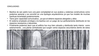 • Basílica de san pedro tuvo una gran complejidad en sus acabos y sistemas constructivos como
podemos apreciar y se convirtió en una tipología arquitectónica ya que fue modelo de muchas
basílicas levantadas posteriormente.
• Tiene gran capacidad comunicativa , ya que al obtiene espacios alargados y altos
• El sistema empleado privilegia a la basílica con un juego de luz perfectamente distribuido en los
espacios necesarios y relevantes.
• Finalmente podemos decir que el edificio fue muy bien ubicado y distribuido tanto interior como
exteriormente , una planta centralizada que surgen varios espacios secundarios dentro de estos
dándole una complejidad a la edificación .
CONCLUSIONES
 