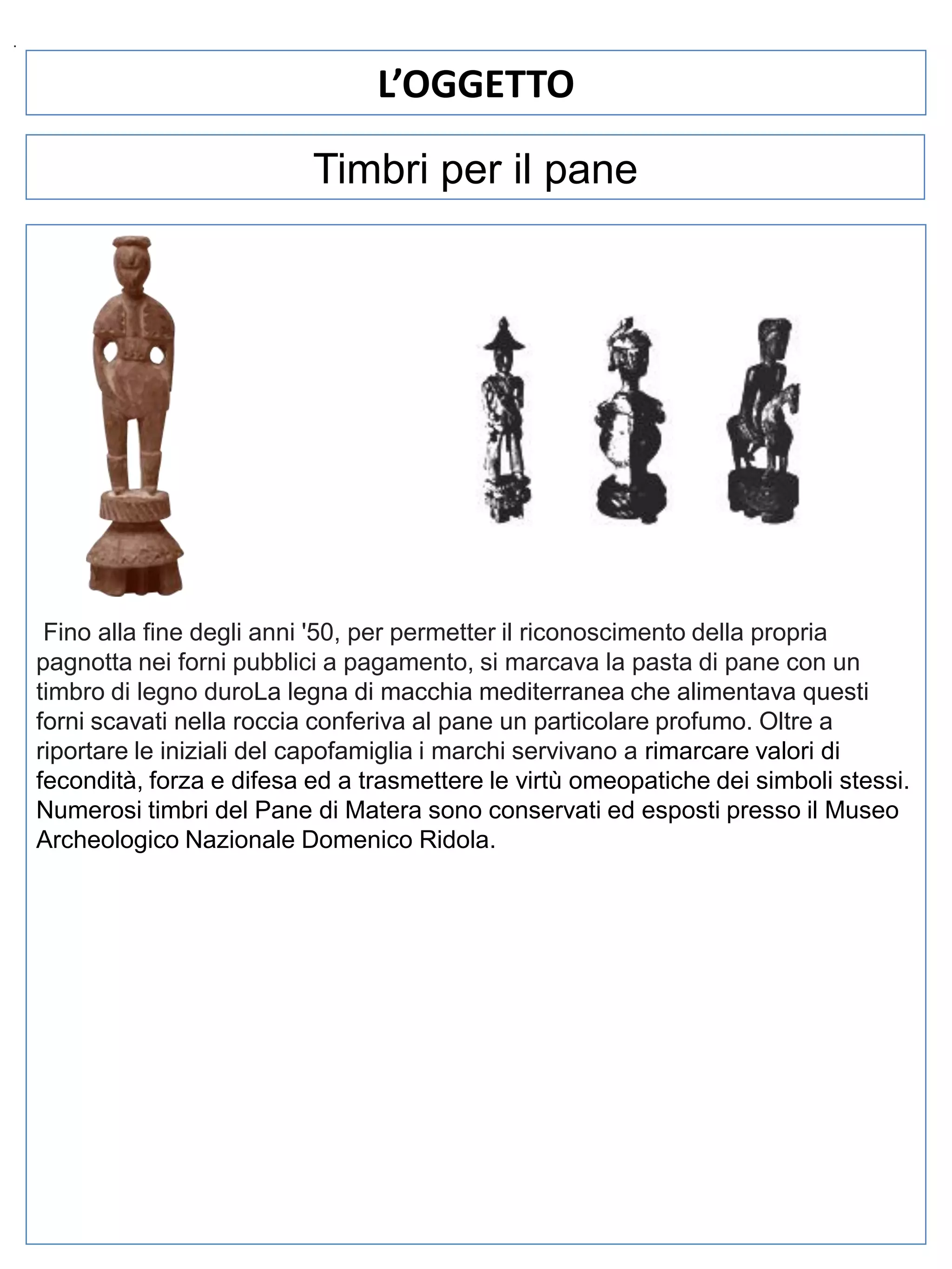.

L’OGGETTO
Timbri per il pane

Fino alla fine degli anni '50, per permetter il riconoscimento della propria
pagnotta nei forni pubblici a pagamento, si marcava la pasta di pane con un
timbro di legno duroLa legna di macchia mediterranea che alimentava questi
forni scavati nella roccia conferiva al pane un particolare profumo. Oltre a
riportare le iniziali del capofamiglia i marchi servivano a rimarcare valori di
fecondità, forza e difesa ed a trasmettere le virtù omeopatiche dei simboli stessi.
Numerosi timbri del Pane di Matera sono conservati ed esposti presso il Museo
Archeologico Nazionale Domenico Ridola.

 