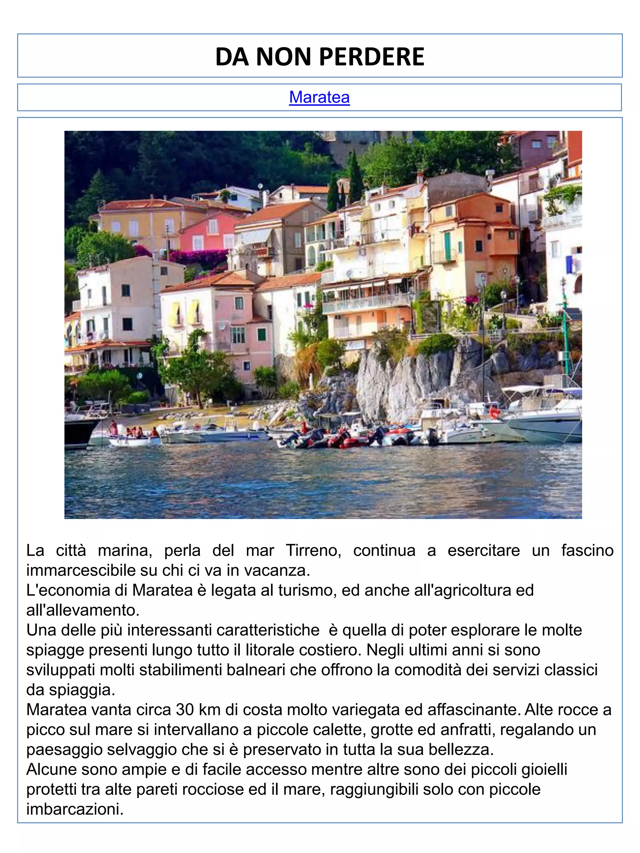 DA NON PERDERE
Maratea

La città marina, perla del mar Tirreno, continua a esercitare un fascino
immarcescibile su chi ci va in vacanza.
L'economia di Maratea è legata al turismo, ed anche all'agricoltura ed
all'allevamento.
Una delle più interessanti caratteristiche è quella di poter esplorare le molte
spiagge presenti lungo tutto il litorale costiero. Negli ultimi anni si sono
sviluppati molti stabilimenti balneari che offrono la comodità dei servizi classici
da spiaggia.
Maratea vanta circa 30 km di costa molto variegata ed affascinante. Alte rocce a
picco sul mare si intervallano a piccole calette, grotte ed anfratti, regalando un
paesaggio selvaggio che si è preservato in tutta la sua bellezza.
Alcune sono ampie e di facile accesso mentre altre sono dei piccoli gioielli
protetti tra alte pareti rocciose ed il mare, raggiungibili solo con piccole
imbarcazioni.

 