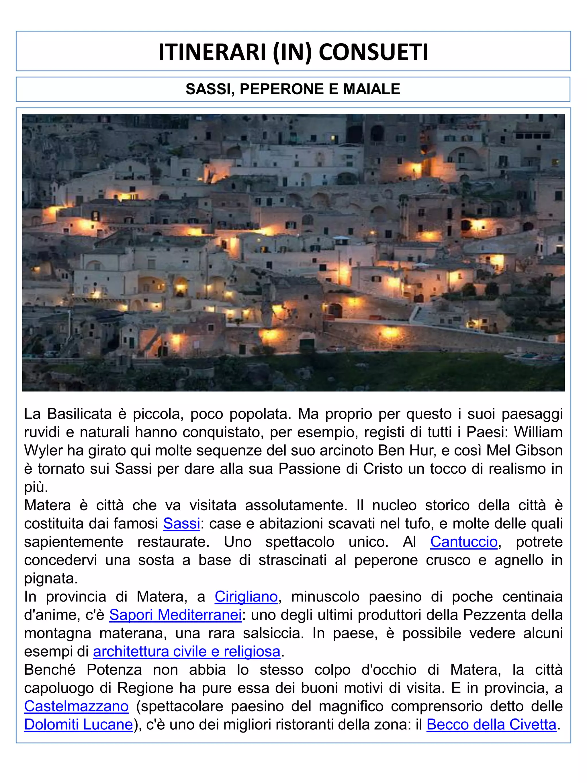 ITINERARI (IN) CONSUETI
SASSI, PEPERONE E MAIALE

La Basilicata è piccola, poco popolata. Ma proprio per questo i suoi paesaggi
ruvidi e naturali hanno conquistato, per esempio, registi di tutti i Paesi: William
Wyler ha girato qui molte sequenze del suo arcinoto Ben Hur, e così Mel Gibson
è tornato sui Sassi per dare alla sua Passione di Cristo un tocco di realismo in
più.
Matera è città che va visitata assolutamente. Il nucleo storico della città è
costituita dai famosi Sassi: case e abitazioni scavati nel tufo, e molte delle quali
sapientemente restaurate. Uno spettacolo unico. Al Cantuccio, potrete
concedervi una sosta a base di strascinati al peperone crusco e agnello in
pignata.
In provincia di Matera, a Cirigliano, minuscolo paesino di poche centinaia
d'anime, c'è Sapori Mediterranei: uno degli ultimi produttori della Pezzenta della
montagna materana, una rara salsiccia. In paese, è possibile vedere alcuni
esempi di architettura civile e religiosa.
Benché Potenza non abbia lo stesso colpo d'occhio di Matera, la città
capoluogo di Regione ha pure essa dei buoni motivi di visita. E in provincia, a
Castelmazzano (spettacolare paesino del magnifico comprensorio detto delle
Dolomiti Lucane), c'è uno dei migliori ristoranti della zona: il Becco della Civetta.

 