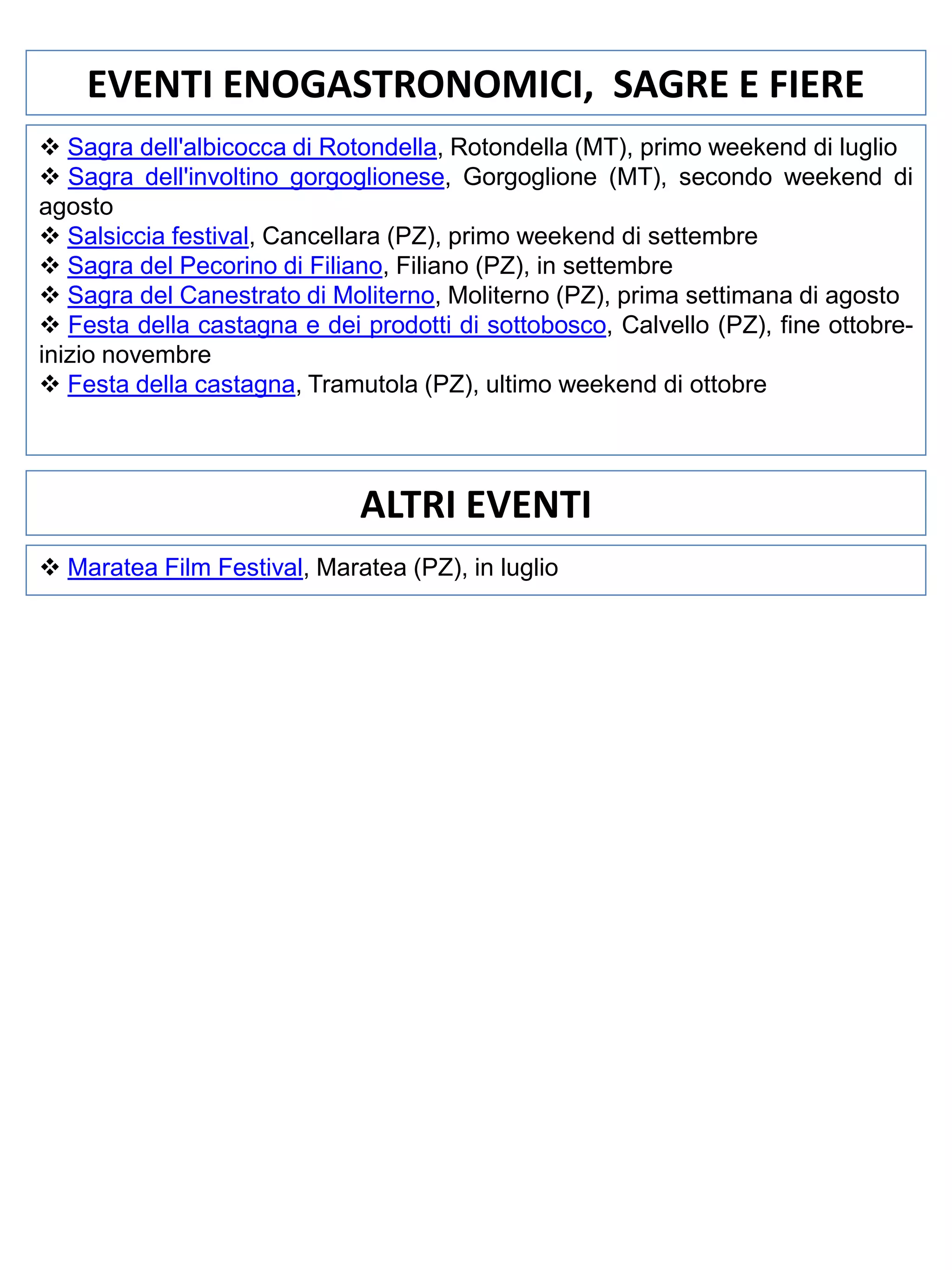 EVENTI ENOGASTRONOMICI, SAGRE E FIERE
 Sagra dell'albicocca di Rotondella, Rotondella (MT), primo weekend di luglio
 Sagra dell'involtino gorgoglionese, Gorgoglione (MT), secondo weekend di
agosto
 Salsiccia festival, Cancellara (PZ), primo weekend di settembre
 Sagra del Pecorino di Filiano, Filiano (PZ), in settembre
 Sagra del Canestrato di Moliterno, Moliterno (PZ), prima settimana di agosto
 Festa della castagna e dei prodotti di sottobosco, Calvello (PZ), fine ottobreinizio novembre
 Festa della castagna, Tramutola (PZ), ultimo weekend di ottobre

ALTRI EVENTI
 Maratea Film Festival, Maratea (PZ), in luglio

 