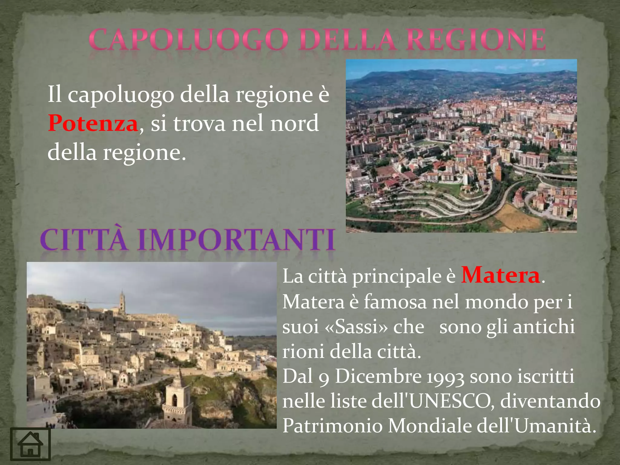 Il capoluogo della regione è
Potenza, si trova nel nord
della regione.
La città principale è Matera.
Matera è famosa nel mondo per i
suoi «Sassi» che sono gli antichi
rioni della città.
Dal 9 Dicembre 1993 sono iscritti
nelle liste dell'UNESCO, diventando
Patrimonio Mondiale dell'Umanità.
 
