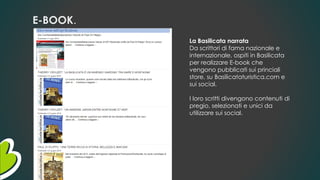 E-BOOK.
La Basilicata narrata
Da scrittori di fama nazionale e
internazionale, ospiti in Basilicata
per realizzare E-book che
vengono pubblicati sui princiali
store, su Basilicataturistica.com e
sui social.
I loro scritti divengono contenuti di
pregio, selezionati e unici da
utilizzare sui social.
 