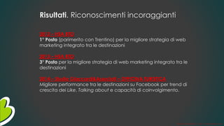 Risultati. Riconoscimenti incoraggianti
2012 – HSA BTO
1° Posto (parimerito con Trentino) per la migliore strategia di web
marketing integrato tra le destinazioni
2013 – HSA BTO
3° Posto per la migliore strategia di web marketing integrato tra le
destinazioni
2014 – Studio Giaccardi&Associati – OFFICINA TURISTICA
Migliore performance tra le destinazioni su Facebook per trend di
crescita dei Like, Talking about e capacità di coinvolgimento.
Gianni LACORAZZA – TTLP– 14 dicembre 2014
 