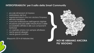 INTEROPERABILITA’ per il salto della Smart Community
• piccole dimensioni di impresa
• arretratezza del Sud
• regolamentazioni che non aiutano l'impresa
• elevata tassazione
• mancata realizzazione dell'Agenda digitale
• situazione precaria delle infrastrutture e delle
accessibilità all'Italia e alle sue componenti
territoriali
• un capitale umano non sempre all'altezza
• niente grandi alberghi
• niente grandi comitive
(Rapporto 2014 di Italiadecide)
NOI NE ABBIAMO ANCORA
PIU’ BISOGNO
 